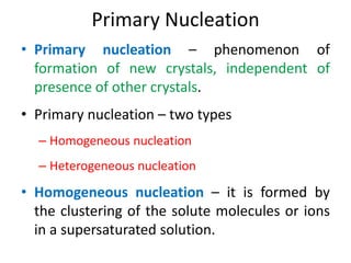 Primary Nucleation
• Primary nucleation – phenomenon of
formation of new crystals, independent of
presence of other crystals.
• Primary nucleation – two types
– Homogeneous nucleation
– Heterogeneous nucleation
• Homogeneous nucleation – it is formed by
the clustering of the solute molecules or ions
in a supersaturated solution.
 