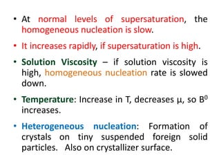 • At normal levels of supersaturation, the
homogeneous nucleation is slow.
• It increases rapidly, if supersaturation is high.
• Solution Viscosity – if solution viscosity is
high, homogeneous nucleation rate is slowed
down.
• Temperature: Increase in T, decreases μ, so B0
increases.
• Heterogeneous nucleation: Formation of
crystals on tiny suspended foreign solid
particles. Also on crystallizer surface.
 