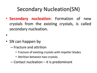 Secondary Nucleation(SN)
• Secondary nucleation: Formation of new
crystals from the existing crystals, is called
secondary nucleation.
•
• SN can happen by
– Fracture and attrition
• Fracture of existing crystals with impeller blades
• Attrition between two crystals.
– Contact nucleation – it is predominant
 