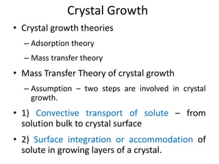 Crystal Growth
• Crystal growth theories
– Adsorption theory
– Mass transfer theory
• Mass Transfer Theory of crystal growth
– Assumption – two steps are involved in crystal
growth.
• 1) Convective transport of solute – from
solution bulk to crystal surface
• 2) Surface integration or accommodation of
solute in growing layers of a crystal.
 