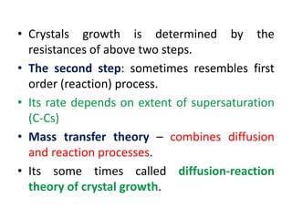 • Crystals growth is determined by the
resistances of above two steps.
• The second step: sometimes resembles first
order (reaction) process.
• Its rate depends on extent of supersaturation
(C-Cs)
• Mass transfer theory – combines diffusion
and reaction processes.
• Its some times called diffusion-reaction
theory of crystal growth.
 