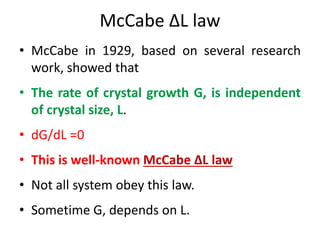 McCabe ΔL law
• McCabe in 1929, based on several research
work, showed that
• The rate of crystal growth G, is independent
of crystal size, L.
• dG/dL =0
• This is well-known McCabe ΔL law
• Not all system obey this law.
• Sometime G, depends on L.
 