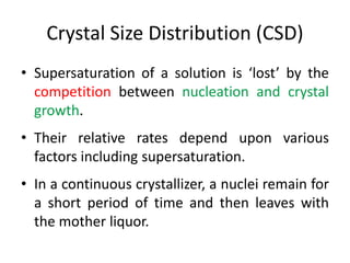 Crystal Size Distribution (CSD)
• Supersaturation of a solution is ‘lost’ by the
competition between nucleation and crystal
growth.
• Their relative rates depend upon various
factors including supersaturation.
• In a continuous crystallizer, a nuclei remain for
a short period of time and then leaves with
the mother liquor.
 