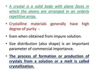 • A crystal is a solid body with plane faces in
which the atoms are arranged in an orderly
repetitive array.
• Crystalline materials generally have high
degree of purity -
• Even when obtained from impure solution.
• Size distribution (also shape) is an important
parameter of commercial importance.
• The process of formation or production of
crystals from a solution or a melt is called
crystallization.
 