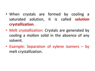 • When crystals are formed by cooling a
saturated solution, it is called solution
crystallization.
• Melt crystallization: Crystals are generated by
cooling a molten solid in the absence of any
solvent.
• Example: Separation of xylene isomers – by
melt crystallization.
 