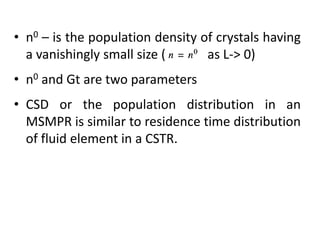 • n0 – is the population density of crystals having
a vanishingly small size ( as L-> 0)
• n0 and Gt are two parameters
• CSD or the population distribution in an
MSMPR is similar to residence time distribution
of fluid element in a CSTR.
 