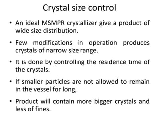 Crystal size control
• An ideal MSMPR crystallizer give a product of
wide size distribution.
• Few modifications in operation produces
crystals of narrow size range.
• It is done by controlling the residence time of
the crystals.
• If smaller particles are not allowed to remain
in the vessel for long,
• Product will contain more bigger crystals and
less of fines.
 