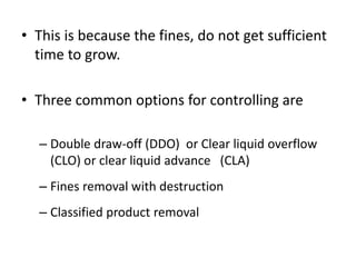 • This is because the fines, do not get sufficient
time to grow.
• Three common options for controlling are
– Double draw-off (DDO) or Clear liquid overflow
(CLO) or clear liquid advance (CLA)
– Fines removal with destruction
– Classified product removal
 