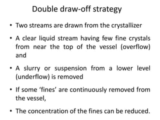 Double draw-off strategy
• Two streams are drawn from the crystallizer
• A clear liquid stream having few fine crystals
from near the top of the vessel (overflow)
and
• A slurry or suspension from a lower level
(underflow) is removed
• If some ‘fines’ are continuously removed from
the vessel,
• The concentration of the fines can be reduced.
 