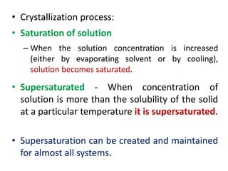 • Crystallization process:
• Saturation of solution
– When the solution concentration is increased
(either by evaporating solvent or by cooling),
solution becomes saturated.
• Supersaturated - When concentration of
solution is more than the solubility of the solid
at a particular temperature it is supersaturated.
• Supersaturation can be created and maintained
for almost all systems.
 