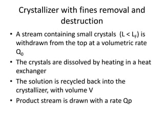 Crystallizer with fines removal and
destruction
• A stream containing small crystals (L < LF) is
withdrawn from the top at a volumetric rate
Q0
• The crystals are dissolved by heating in a heat
exchanger
• The solution is recycled back into the
crystallizer, with volume V
• Product stream is drawn with a rate Qp
 