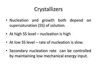 Crystallizers
• Nucleation and growth both depend on
supersaturation (SS) of solution.
• At high SS level – nucleation is high
• At low SS level – rate of nucleation is slow.
• Secondary nucleation rate can be controlled
by maintaining low mechanical energy input.
 