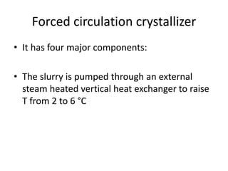 Forced circulation crystallizer
• It has four major components:
• The slurry is pumped through an external
steam heated vertical heat exchanger to raise
T from 2 to 6 °C
 