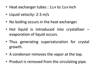 • Heat exchanger tubes : 11/4 to 13/4 inch
• Liquid velocity: 2-3 m/s
• No boiling occurs in the heat exchanger.
• Hot liquid is introduced into crystallizer –
evaporation of liquid occurs.
• Thus generating supersaturation for crystal
growth.
• A condenser removes the vapor at the top.
• Product is removed from the circulating pipe.
 