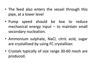 • The feed also enters the vessel through this
pipe, at a lower level
• Pump speed should be low to reduce
mechanical energy input – to maintain small
secondary nucleation.
• Ammonium sulphate, NaCl, citric acid, sugar
are crystallized by using FC crystallizer.
• Crystals typically of size range 30-60 mesh are
produced.
 