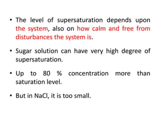 • The level of supersaturation depends upon
the system, also on how calm and free from
disturbances the system is.
• Sugar solution can have very high degree of
supersaturation.
• Up to 80 % concentration more than
saturation level.
• But in NaCl, it is too small.
 