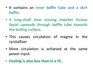 • It contains an inner baffle tube and a skirt
baffle.
• A long-shaft slow moving impeller throws
liquid upwards through baffle tube towards
the boiling surface.
• This causes circulation of magma in the
cyrstallizer
• More circulation is achieved at the same
power input.
• Fouling is also less than in a FC.
 