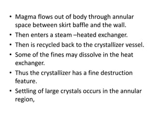 • Magma flows out of body through annular
space between skirt baffle and the wall.
• Then enters a steam –heated exchanger.
• Then is recycled back to the crystallizer vessel.
• Some of the fines may dissolve in the heat
exchanger.
• Thus the crystallizer has a fine destruction
feature.
• Settling of large crystals occurs in the annular
region,
 
