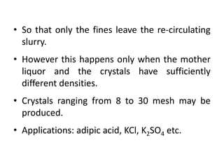 • So that only the fines leave the re-circulating
slurry.
• However this happens only when the mother
liquor and the crystals have sufficiently
different densities.
• Crystals ranging from 8 to 30 mesh may be
produced.
• Applications: adipic acid, KCl, K2SO4 etc.
 
