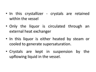 • In this crystallizer - crystals are retained
within the vessel
• Only the liquor is circulated through an
external heat exchanger
• In this liquor is either heated by steam or
cooled to generate supersaturation.
• Crystals are kept in suspension by the
upflowing liquid in the vessel.
 