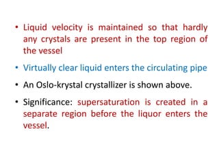 • Liquid velocity is maintained so that hardly
any crystals are present in the top region of
the vessel
• Virtually clear liquid enters the circulating pipe
• An Oslo-krystal crystallizer is shown above.
• Significance: supersaturation is created in a
separate region before the liquor enters the
vessel.
 