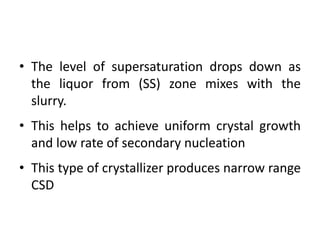 • The level of supersaturation drops down as
the liquor from (SS) zone mixes with the
slurry.
• This helps to achieve uniform crystal growth
and low rate of secondary nucleation
• This type of crystallizer produces narrow range
CSD
 