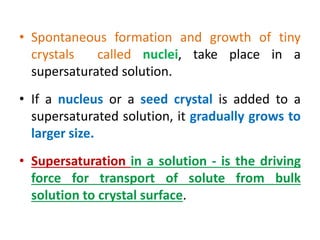 • Spontaneous formation and growth of tiny
crystals called nuclei, take place in a
supersaturated solution.
• If a nucleus or a seed crystal is added to a
supersaturated solution, it gradually grows to
larger size.
• Supersaturation in a solution - is the driving
force for transport of solute from bulk
solution to crystal surface.
 