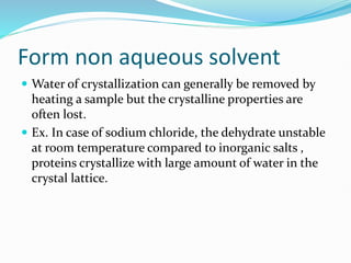 Form non aqueous solvent
 Water of crystallization can generally be removed by
heating a sample but the crystalline properties are
often lost.
 Ex. In case of sodium chloride, the dehydrate unstable
at room temperature compared to inorganic salts ,
proteins crystallize with large amount of water in the
crystal lattice.
 
