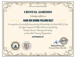 CRYSTAL JAMESON
Is hereby certified as a
LEAN SIX SIGMA YELLOW BELT
In recognition of successfully demonstrating the knowledge & technical skills of Lean
Six Sigma required of Yellow Belts & as specified by
Canopus Business Management Group,
an Accredited Training Organization..
SEPTEMBER-20
Certificate No.CBMG1620NB1322
Nilakanta Srinivasan
Principal & Master Black Belt