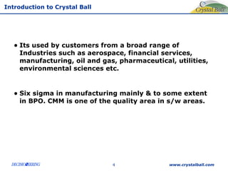 Its used by customers from a broad range of Industries such as aerospace, financial services,  manufacturing, oil and gas, pharmaceutical, utilities, environmental sciences etc. Six sigma in manufacturing mainly & to some extent in BPO. CMM is one of the quality area in s/w areas. www.crystalball.com 