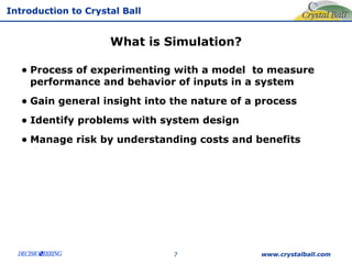 What is Simulation? Process of experimenting with a model  to measure performance and behavior of inputs in a system Gain general insight into the nature of a process Identify problems with system design  Manage risk by understanding costs and benefits www.crystalball.com 
