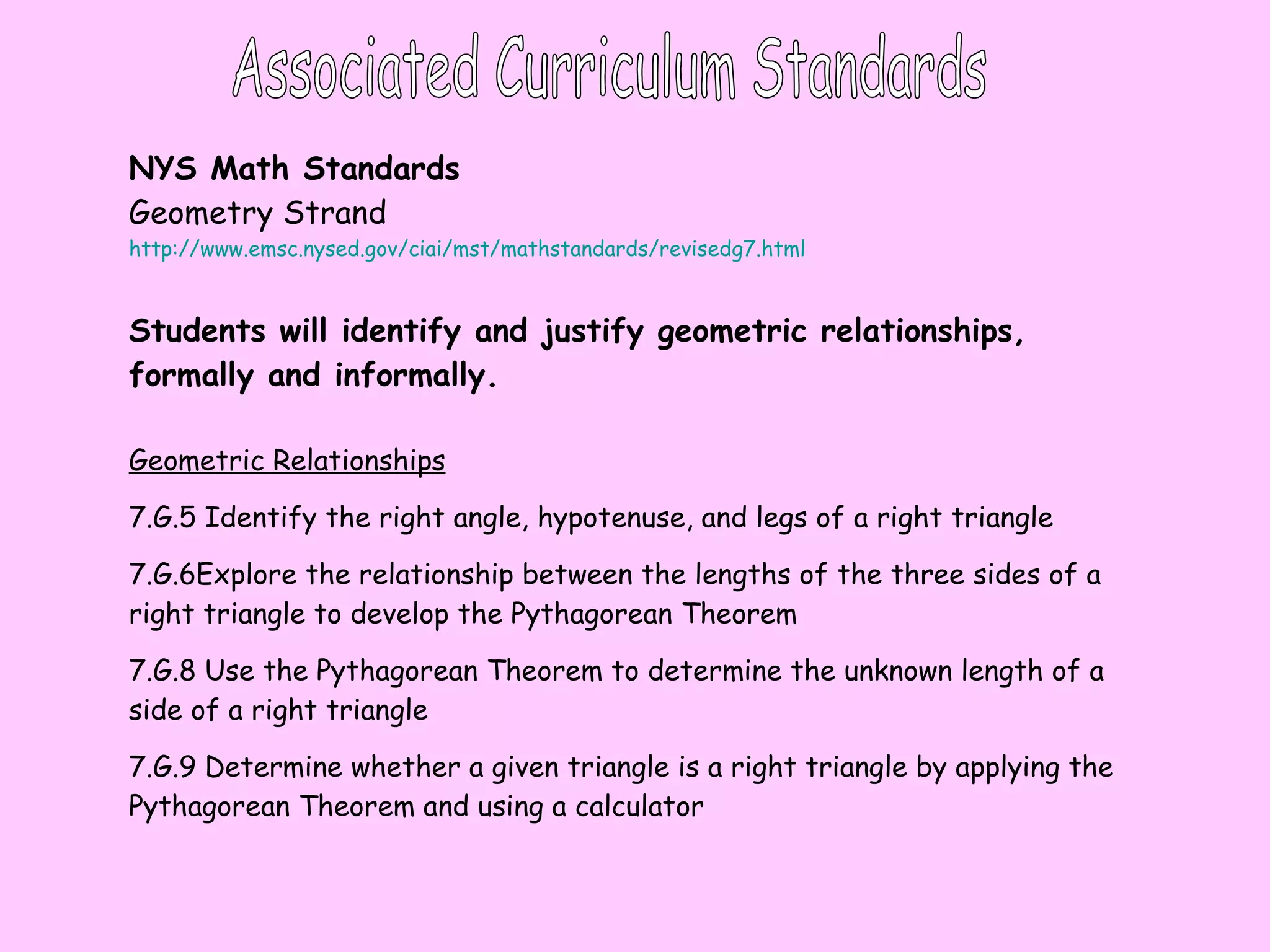 Associated Curriculum Standards NYS Math Standards Geometry Strand http://www.emsc.nysed.gov/ciai/mst/mathstandards/revisedg7.html Students will identify and justify geometric relationships, formally and informally. Geometric Relationships   7.G.5 Identify the right angle, hypotenuse, and legs of a right triangle 7.G.6Explore the relationship between the lengths of the three sides of a right triangle to develop the Pythagorean Theorem  7.G.8 Use the Pythagorean Theorem to determine the unknown length of a side of a right triangle 7.G.9 Determine whether a given triangle is a right triangle by applying the Pythagorean Theorem and using a calculator  