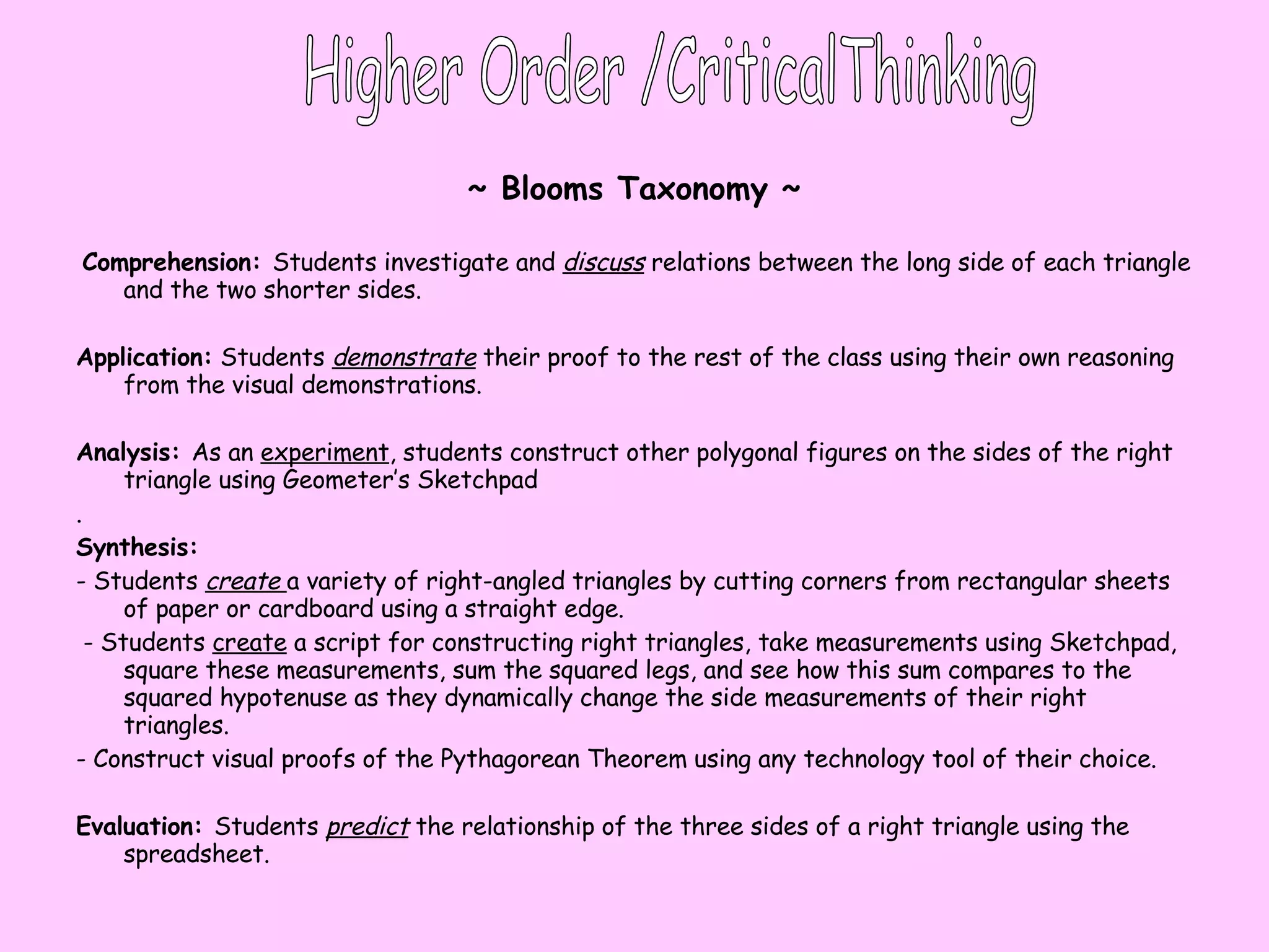 ~ Blooms Taxonomy ~ Comprehension:  Students investigate and  discuss   relations between the long side of each triangle and the two shorter sides.  Application:  Students  demonstrate  their proof to the rest of the class using their own reasoning from the visual demonstrations.  Analysis:  As an  experiment , students construct other polygonal figures on the sides of the right triangle using Geometer’s Sketchpad .  Synthesis: - Students  create  a variety of right-angled triangles by cutting corners from rectangular sheets of paper or cardboard using a straight edge. - Students  create  a script for constructing right triangles, take measurements using Sketchpad, square these measurements, sum the squared legs, and see how this sum compares to the squared hypotenuse as they dynamically change the side measurements of their right triangles. - Construct visual proofs of the Pythagorean Theorem using any technology tool of their choice.  Evaluation:  Students  predict  the relationship of the three sides of a right triangle using the spreadsheet.  Higher Order /CriticalThinking 