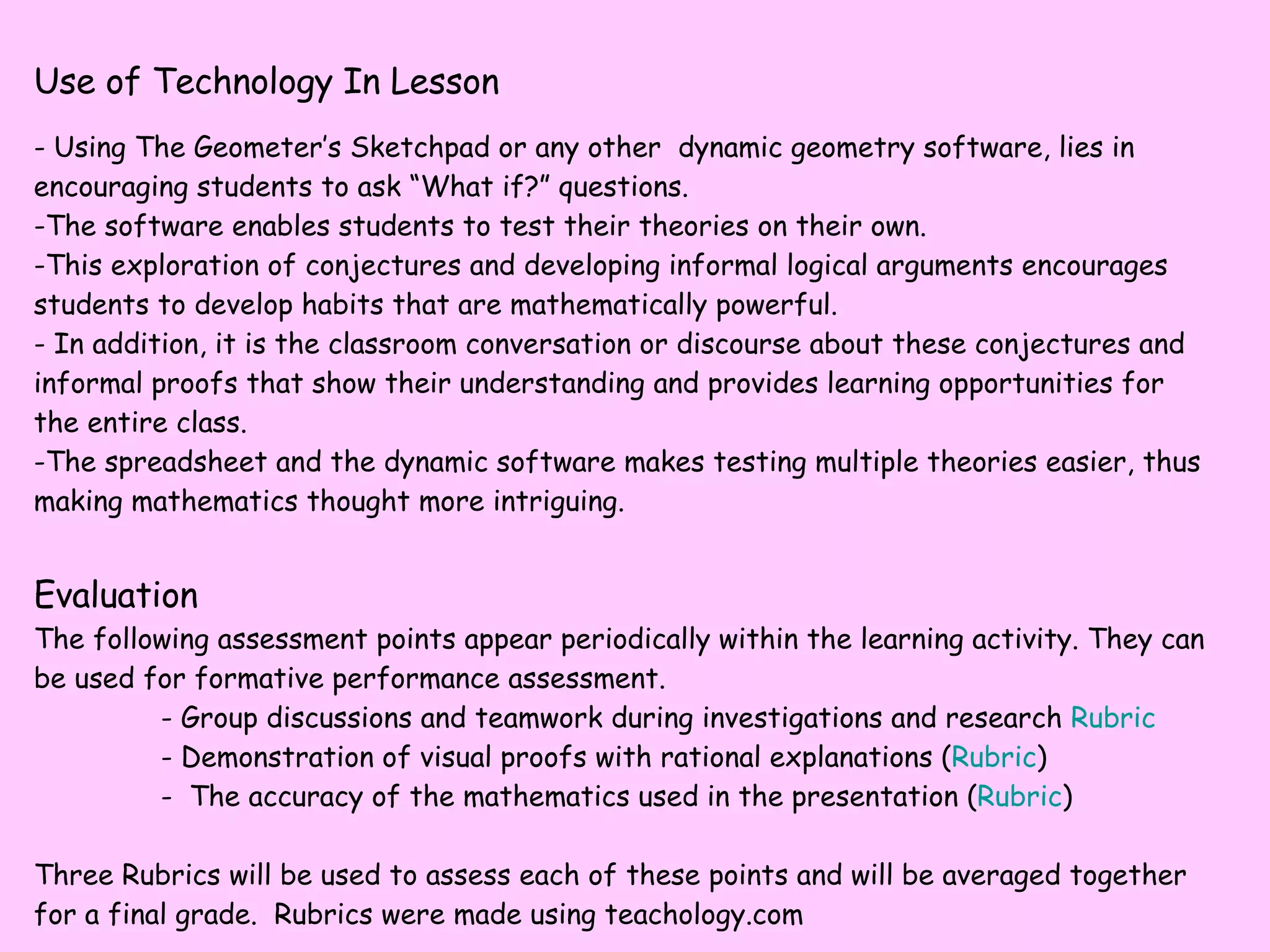 Use of Technology In Lesson - Using The Geometer’s Sketchpad or any other  dynamic geometry software, lies in encouraging students to ask “What if?” questions.  The software enables students to test their theories on their own.  This exploration of conjectures and developing informal logical arguments encourages students to develop habits that are mathematically powerful.  In addition, it is the classroom conversation or discourse about these conjectures and informal proofs that show their understanding and provides learning opportunities for the entire class.  The spreadsheet and the dynamic software makes testing multiple theories easier, thus making mathematics thought more intriguing. Evaluation The following assessment points appear periodically within the learning activity. They can be used for formative performance assessment. - Group discussions and teamwork during investigations and research  Rubric - Demonstration of visual proofs with rational explanations ( Rubric ) -  The accuracy of the mathematics used in the presentation ( Rubric ) Three Rubrics will be used to assess each of these points and will be averaged together for a final grade.  Rubrics were made using teachology.com 