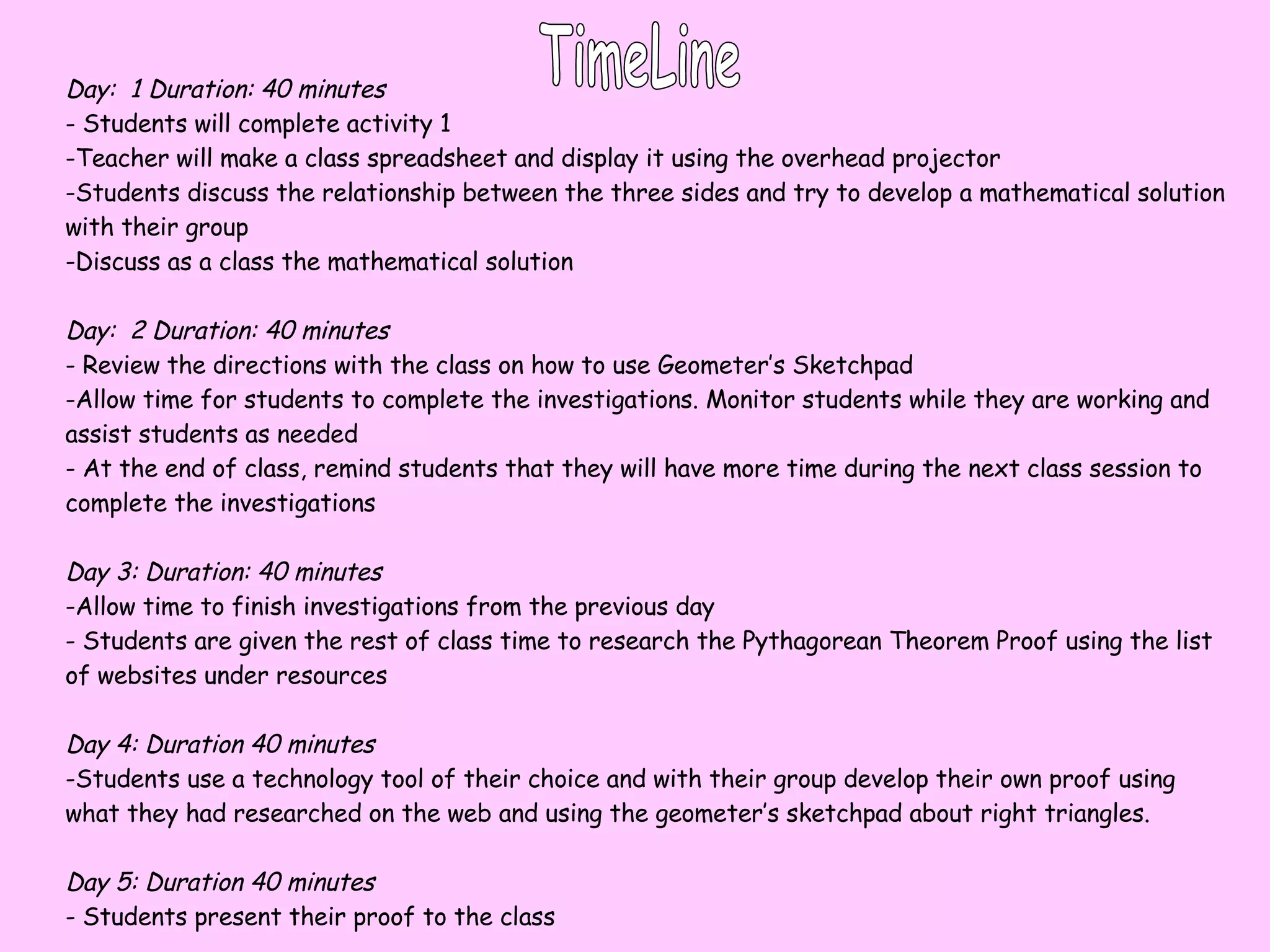 TimeLine Day:  1 Duration: 40 minutes - Students will complete activity 1 Teacher will make a class spreadsheet and display it using the overhead projector Students discuss the relationship between the three sides and try to develop a mathematical solution with their group Discuss as a class the mathematical solution Day:  2 Duration: 40 minutes - Review the directions with the class on how to use Geometer’s Sketchpad Allow time for students to complete the investigations. Monitor students while they are working and assist students as needed At the end of class, remind students that they will have more time during the next class session to complete the investigations Day 3:   Duration: 40 minutes Allow time to finish investigations from the previous day Students are given the rest of class time to research the Pythagorean Theorem Proof using the list of websites under resources Day 4: Duration 40 minutes Students use a technology tool of their choice and with their group develop their own proof using what they had researched on the web and using the geometer’s sketchpad about right triangles. Day 5: Duration 40 minutes - Students present their proof to the class 
