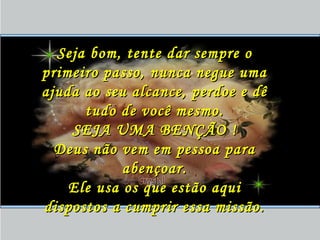 Seja bom, tente dar sempre oSeja bom, tente dar sempre o
primeiro passo, nunca negue umaprimeiro passo, nunca negue uma
ajuda ao seu alcance, perdoe e dêajuda ao seu alcance, perdoe e dê
tudo de você mesmo.tudo de você mesmo.
SEJA UMA BENÇÃO !SEJA UMA BENÇÃO !
Deus não vem em pessoa paraDeus não vem em pessoa para
abençoar.abençoar.
Ele usa os que estão aquiEle usa os que estão aqui
dispostos a cumprir essa missão.dispostos a cumprir essa missão.
 