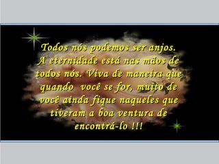 Todos nós podemos ser anjos.Todos nós podemos ser anjos.
A eternidade está nas mãos deA eternidade está nas mãos de
todos nós. Viva de maneira quetodos nós. Viva de maneira que
quando você se for, muito dequando você se for, muito de
você ainda fique naqueles quevocê ainda fique naqueles que
tiveram a boa ventura detiveram a boa ventura de
encontrá-lo !!!encontrá-lo !!!
 