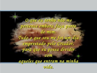 O que eu tenho não meO que eu tenho não me
pertence embora faça partepertence embora faça parte
de mim.de mim.
Tudo o que sou me foi um diaTudo o que sou me foi um dia
emprestado pelo Criador,emprestado pelo Criador,
para que eu possa dividirpara que eu possa dividir
comcom
aqueles que entram na minhaaqueles que entram na minha
vida.vida.
 