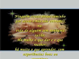 Ninguém cruza nosso caminhoNinguém cruza nosso caminho
por acaso e nós não entramospor acaso e nós não entramos
nana
vida de alguém sem nenhumavida de alguém sem nenhuma
razão.razão.
Há muito o que dar e o queHá muito o que dar e o que
receber;receber;
há muito o que aprender, comhá muito o que aprender, com
experiências boas ouexperiências boas ou
 