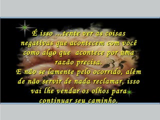 É isso ...tente ver as coisasÉ isso ...tente ver as coisas
negativas que acontecem com vocênegativas que acontecem com você
como algo que acontece por umacomo algo que acontece por uma
razão precisa.razão precisa.
E não se lamente pelo ocorrido, alémE não se lamente pelo ocorrido, além
de não servir de nada reclamar, issode não servir de nada reclamar, isso
vai lhe vendar os olhos paravai lhe vendar os olhos para
continuar seu caminho.continuar seu caminho.
 