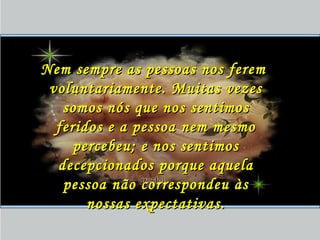 Nem sempre as pessoas nos feremNem sempre as pessoas nos ferem
voluntariamente. Muitas vezesvoluntariamente. Muitas vezes
somos nós que nos sentimossomos nós que nos sentimos
feridos e a pessoa nem mesmoferidos e a pessoa nem mesmo
percebeu; e nos sentimospercebeu; e nos sentimos
decepcionados porque aqueladecepcionados porque aquela
pessoa não correspondeu àspessoa não correspondeu às
nossas expectativas.nossas expectativas.
 
