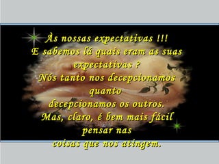 Às nossas expectativas !!!Às nossas expectativas !!!
E sabemos lá quais eram as suasE sabemos lá quais eram as suas
expectativas ?expectativas ?
Nós tanto nos decepcionamosNós tanto nos decepcionamos
quantoquanto
decepcionamos os outros.decepcionamos os outros.
Mas, claro, é bem mais fácilMas, claro, é bem mais fácil
pensar naspensar nas
coisas que nos atingem.coisas que nos atingem.
 