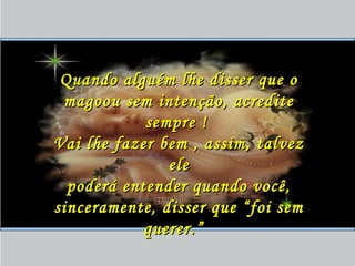 Quando alguém lhe disser que oQuando alguém lhe disser que o
magoou sem intenção, acreditemagoou sem intenção, acredite
sempre !sempre !
Vai lhe fazer bem , assim, talvezVai lhe fazer bem , assim, talvez
eleele
poderá entender quando você,poderá entender quando você,
sinceramente, disser que “foi semsinceramente, disser que “foi sem
querer.”querer.”
 
