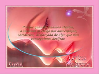 Porque quando amamos alguém,
 a saudade já chega por antecipação,
sorrateira, disfarçada de algo que não
conseguimos decifrar.
 