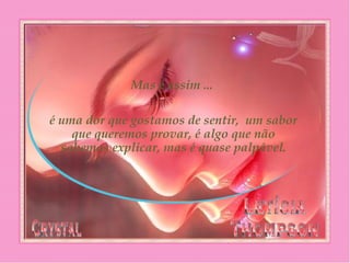 Mas é assim ...
é uma dor que gostamos de sentir,  um sabor
que queremos provar, é algo que não
sabemos explicar, mas é quase palpável.
 