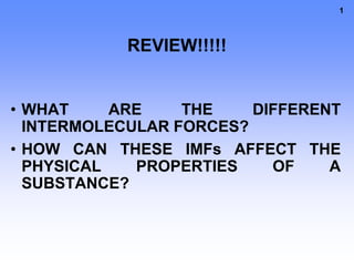 1
REVIEW!!!!!
• WHAT ARE THE DIFFERENT
INTERMOLECULAR FORCES?
• HOW CAN THESE IMFs AFFECT THE
PHYSICAL PROPERTIES OF A
SUBSTANCE?
 