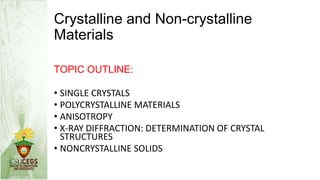 Crystalline and Non-crystalline
Materials
TOPIC OUTLINE:
• SINGLE CRYSTALS
• POLYCRYSTALLINE MATERIALS
• ANISOTROPY
• X-RAY DIFFRACTION: DETERMINATION OF CRYSTAL
STRUCTURES
• NONCRYSTALLINE SOLIDS
 