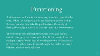 A silicon solar cell works the same way as other types of solar
cells. When the sun rays fall on the silicon solar cells w...