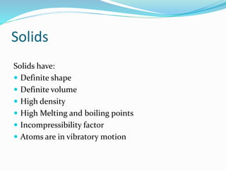 Solids
Solids have:
 Definite shape
 Definite volume
 High density
 High Melting and boiling points
 Incompressibility factor
 Atoms are in vibratory motion
 