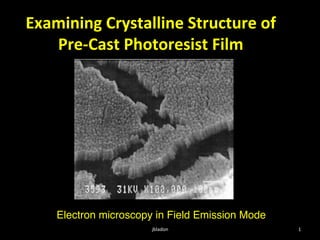 Examining	
  Crystalline	
  Structure	
  of	
  
   Pre-­‐Cast	
  Photoresist	
  Film	
  




     Electron microscopy in Field Emission Mode!
                        jbladon	
                  1	
  
 